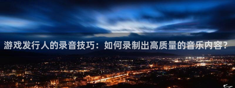 非凡游戏官网娱乐测速官网：游戏发行人的录音技巧：如何录制出高质量的音乐内容？